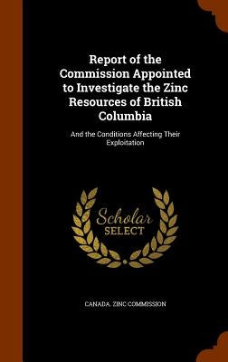 Report of the Commission Appointed to Investigate the Zinc Resources of British Columbia: And the Conditions Affecting Their Exploitation by Canada Zinc Commission