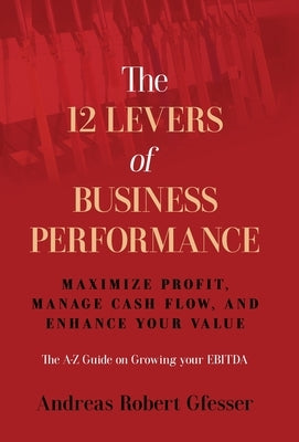 The 12 Levers of Business Performance: Maximize Profit, Manage Cash Flow, and Enhance Your Value by Gfesser, Andreas Robert