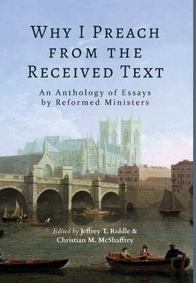 Why I Preach from the Received Text: An Anthology of Essays by Reformed Ministers by Riddle, Jeffrey T.