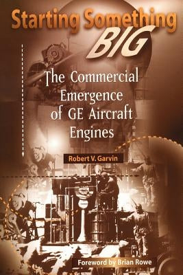 Starting Something Big: The Commercial Emergence of GE Aircraft Engines by Garvin, Robert V.