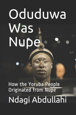 Oduduwa Was Nupe: How the Yoruba People Originated from Nupe by Abdullahi, Ndagi
