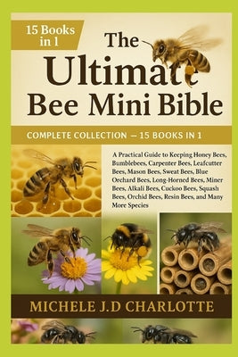 The Ultimate Bee Mini Bible: COMPLETE COLLECTION - 15 BOOKS IN 1: A Practical Guide to Keeping Honey Bees, Bumblebees, Carpenter Bees, Leafcutter Bees by J. D. Charlotte, Michele