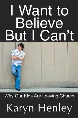 I Want to Believe But I Can't: Why Our Kids Are Leaving Church by Henley, Karyn