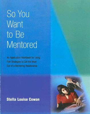 So You Want to Be Mentored: An Application Workbook for Using Five Strategies to Get the Most Out of a Mentoring Relationship by Cowan, Stella