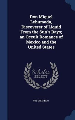 Don Miguel Lehumada, Discoverer of Liquid From the Sun's Rays; an Occult Romance of Mexico and the United States by Greenleaf, Sue