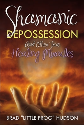 Shamanic Depossession and Other True Healing Miracles by Hudson, Brad Little Frog