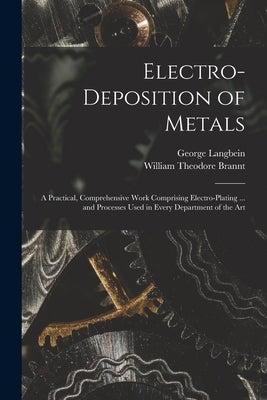 Electro-deposition of Metals: A Practical, Comprehensive Work Comprising Electro-plating ... and Processes Used in Every Department of the Art by Brannt, William Theodore