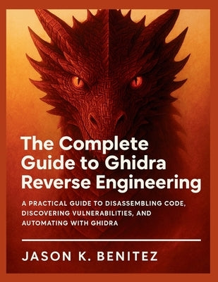 The Complete Guide to Ghidra Reverse Engineering: A Practical Guide to Disassembling Code, Discovering Vulnerabilities, and Automating with Ghidra by K. Benitez, Jason
