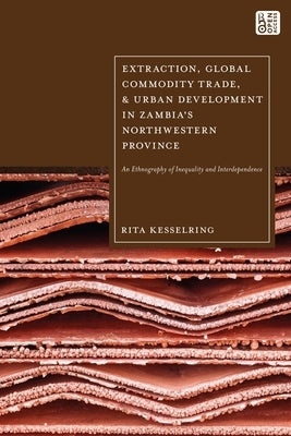 Extraction, Global Commodity Trade, and Urban Development in Zambia's Northwestern Province: An Ethnography of Inequality and Interdependence by Kesselring, Rita