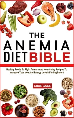 The Anemia Diet Bible: Healthy Foods To Fight Anemia And Nourishing Recipes To Increase Your Iron And Energy Levels For Beginners by Gage, Crue