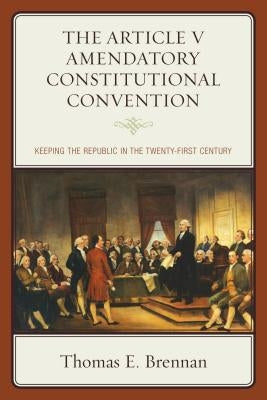 The Article V Amendatory Constitutional Convention: Keeping the Republic in the Twenty-First Century by Brennan, Thomas E.