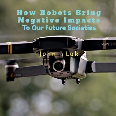 How Robots Bring Negative Impacts: To Our future Societies by Lok, John
