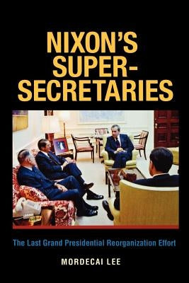 Nixon's Super-Secretaries: The Last Grand Presidential Reorganization Effort by Lee, Mordecai