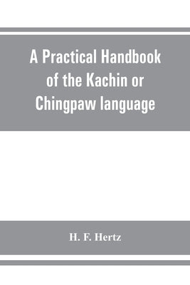 A practical handbook of the Kachin or Chingpaw language, containing the grammatical principles and peculiarities of the language, colloquial exercises by F. Hertz, H.