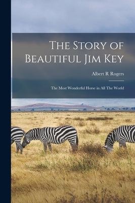 The Story of Beautiful Jim Key: The Most Wonderful Horse in all The World by Rogers, Albert R.