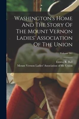 Washington's Home And The Story Of The Mount Vernon Ladies' Association Of The Union; Volume 361 by Ball, Emma R.