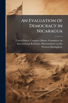 An Evaluation of Democracy in Nicaragua: Hearing Before the Subcommittee on the Western Hemisphere of the Committee on International Relations, House by United States Congress House Committe