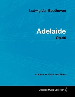 Ludwig Van Beethoven - Adelaide - Op. 46 - A Score for Voice and Piano: With a Biography by Joseph Otten by Beethoven, Ludwig Van