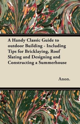 A Handy Classic Guide to outdoor Building - Including Tips for Bricklaying, Roof Slating and Designing and Constructing a Summerhouse by Anon