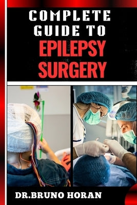 Complete Guide to Epilepsy Surgery: Comprehensive Handbook To Advanced Techniques, Patient Care, And Post-Surgical Outcomes by Horan, Bruno