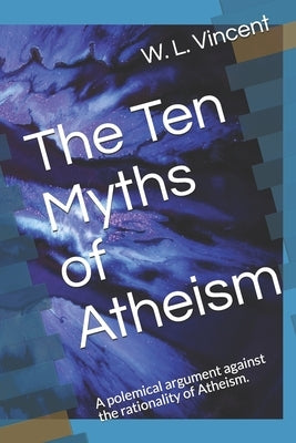 The Ten Myths of Atheism: A polemical argument against the rationality of Atheism. by Vincent, W. L.