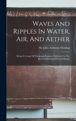 Waves And Ripples In Water, Air, And Aether: Being A Course Of Christmas Lectures Delivered At The Royal Institution Of Great Britain by Sir John Ambrose Fleming