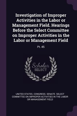 Investigation of Improper Activities in the Labor or Management Field. Hearings Before the Select Committee on Improper Activities in the Labor or Man by United States Congress Senate Select