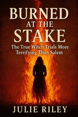 Burned at the Stake: The True Witch Trials More Terrifying Than Salem by Riley, Julie
