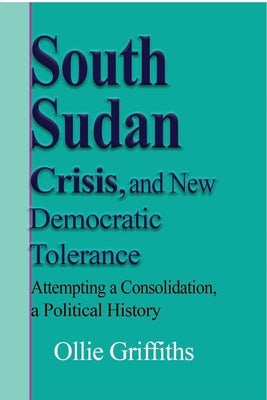 South Sudan Crisis, and New Democratic tolerance: Attempting a Consolidation, a Political History by Griffiths, Ollie