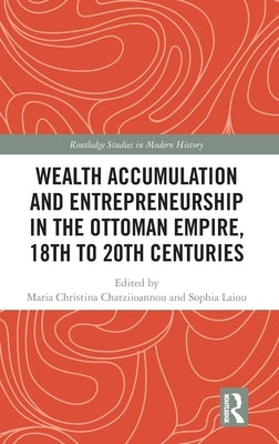 Wealth Accumulation and Entrepreneurship in the Ottoman Empire, 18th to 20th Centuries by Chatziioannou, Maria Christina