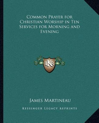 Common Prayer for Christian Worship in Ten Services for Morning and Evening by Martineau, James