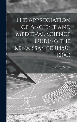 The Appreciation of Ancient and Medieval Science During the Renaissance (1450-1600) by Sarton, George 1884-1956
