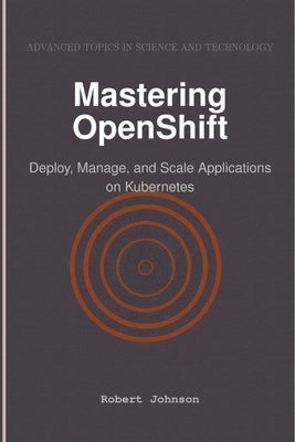 Mastering OpenShift: Deploy, Manage, and Scale Applications on Kubernetes by Johnson, Robert