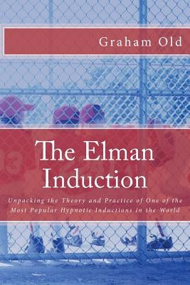 The Elman Induction: Unpacking the Theory and Practice of One of the Most Popular Hypnotic Inductions in the World by Old, Graham