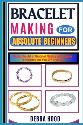 Bracelet Making for Absolute Beginners: Master the Art of Bracelet Making with Simple Techniques and Fun DIY Projects by Hood, Debra