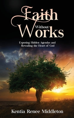 Faith Without Works: Exposing Hidden Agendas And Revealing The Heart Of God by Middleton, Kentia Renee