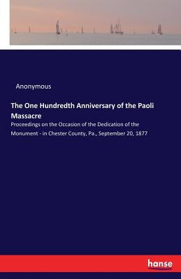 The One Hundredth Anniversary of the Paoli Massacre: Proceedings on the Occasion of the Dedication of the Monument - in Chester County, Pa., September by Anonymous