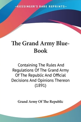 The Grand Army Blue-Book: Containing The Rules And Regulations Of The Grand Army Of The Republic And Official Decisions And Opinions Thereon (18 by Grand Army of the Republic