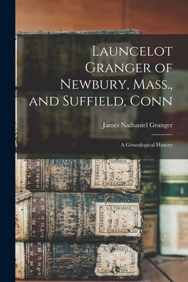 Launcelot Granger of Newbury, Mass., and Suffield, Conn: A Genealogical History by Granger, James Nathaniel