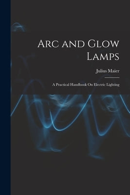 Arc and Glow Lamps: A Practical Handbook On Electric Lighting by Maier, Julius