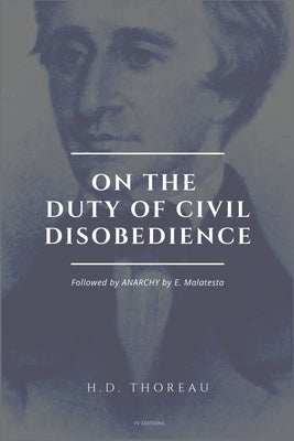 On the Duty of Civil Disobedience: Resistance to Civil Government (Followed by ANARCHY by E. Malatesta) by Thoreau, Henry David