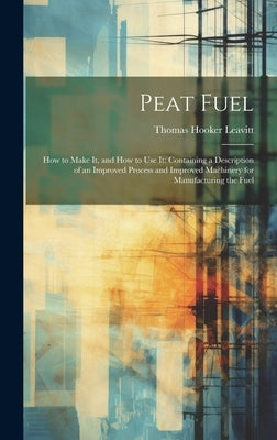 Peat Fuel: How to Make It, and How to Use It: Containing a Description of an Improved Process and Improved Machinery for Manufacturing the Fuel by Leavitt, Thomas Hooker