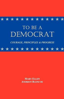 To Be a Democrat: Courage, Principles & Progress by Blencoe, Mary Ellen Andriot