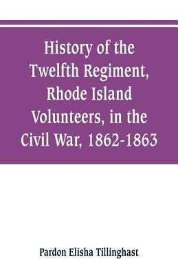 History of the Twelfth Regiment, Rhode Island Volunteers, in the Civil War, 1862-1863 by Tillinghast, Pardon Elisha