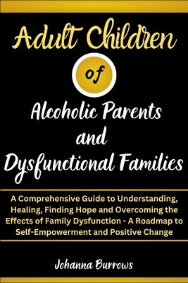 Adult Children of Alcoholic Parents and Dysfunctional Families: A Comprehensive Guide to Understanding, Healing, Finding Hope and Overcoming the Effec by Burrows, Johanna
