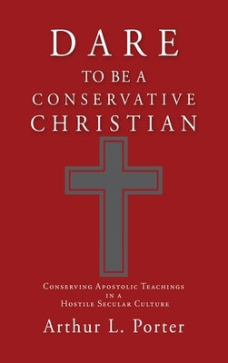 Dare to Be a Conservative Christian: Conserving Apostolic Teachings in a Hostile Secular Culture by Porter, Arthur L.