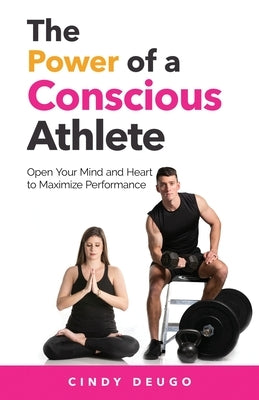The Power of a Conscious Athlete: Open Your Mind and Heart to Maximize Performance by Deugo, Cindy