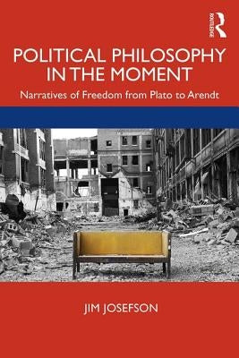 Political Philosophy in the Moment: Narratives of Freedom from Plato to Arendt by Josefson, Jim