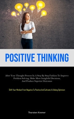 Positive Thinking: Alter Your Thought Process In A Step By Step Fashion To Improve Problem Solving, Make More Insightful Decisions, And Produce Superi by Kremer, Thorsten