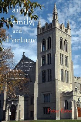 Faith, Family, and Fortune: Reformed Upbringing and Calvinist Values of Highly Successful Dutch American Entrepreneurs by Ester, Peter